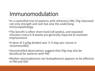 Immunomodulation
In a controlled trial of patients with refractory DM, IVIg improved
not only strength and rash but also the underlying
immunopathology.
The benefit is often short-lived (≤8 weeks), and repeated
infusions every 6–8 weeks are generally required to maintain
improvement.
A dose of 2 g/kg divided over 2–5 days per course is
recommended.
Uncontrolled observations suggest that IVIg may also be
beneficial for patients with PM.
Neither plasmapheresis nor leukapheresis appears to be effective
in PM and DM.
 