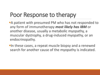Poor Response to therapy
A patient with presumed PM who has not responded to
any form of immunotherapy most likely has IBM or
another disease, usually a metabolic myopathy, a
muscular dystrophy, a drug-induced myopathy, or an
endocrinopathy.
In these cases, a repeat muscle biopsy and a renewed
search for another cause of the myopathy is indicated.
 