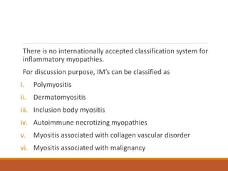 There is no internationally accepted classification system for
inflammatory myopathies.
For discussion purpose, IM’s can be classified as
i. Polymyositis
ii. Dermatomyositis
iii. Inclusion body myositis
iv. Autoimmune necrotizing myopathies
v. Myositis associated with collagen vascular disorder
vi. Myositis associated with malignancy
 