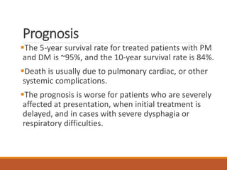 Prognosis
The 5-year survival rate for treated patients with PM
and DM is ~95%, and the 10-year survival rate is 84%.
Death is usually due to pulmonary cardiac, or other
systemic complications.
The prognosis is worse for patients who are severely
affected at presentation, when initial treatment is
delayed, and in cases with severe dysphagia or
respiratory difficulties.
 