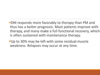 DM responds more favorably to therapy than PM and
thus has a better prognosis. Most patients improve with
therapy, and many make a full functional recovery, which
is often sustained with maintenance therapy.
Up to 30% may be left with some residual muscle
weakness. Relapses may occur at any time.
 