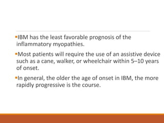 IBM has the least favorable prognosis of the
inflammatory myopathies.
Most patients will require the use of an assistive device
such as a cane, walker, or wheelchair within 5–10 years
of onset.
In general, the older the age of onset in IBM, the more
rapidly progressive is the course.
 