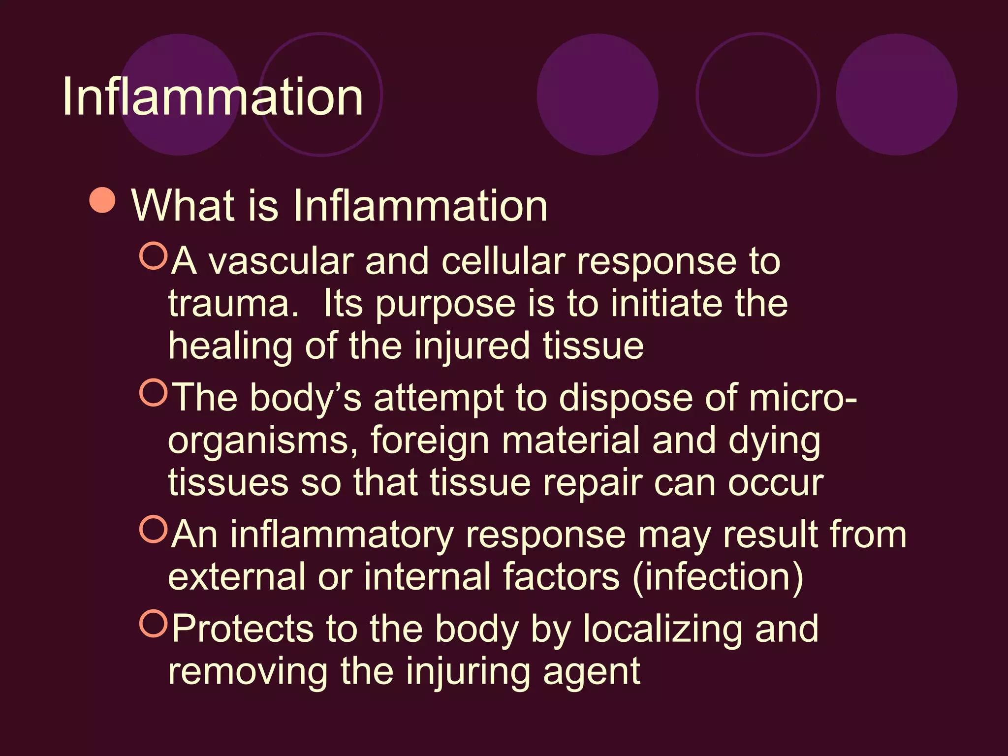 Inflammation
What is Inflammation
  A vascular and cellular response to
   trauma. Its purpose is to initiate the
   healing of the injured tissue
  The body’s attempt to dispose of micro-
   organisms, foreign material and dying
   tissues so that tissue repair can occur
  An inflammatory response may result from
   external or internal factors (infection)
  Protects to the body by localizing and
   removing the injuring agent
 