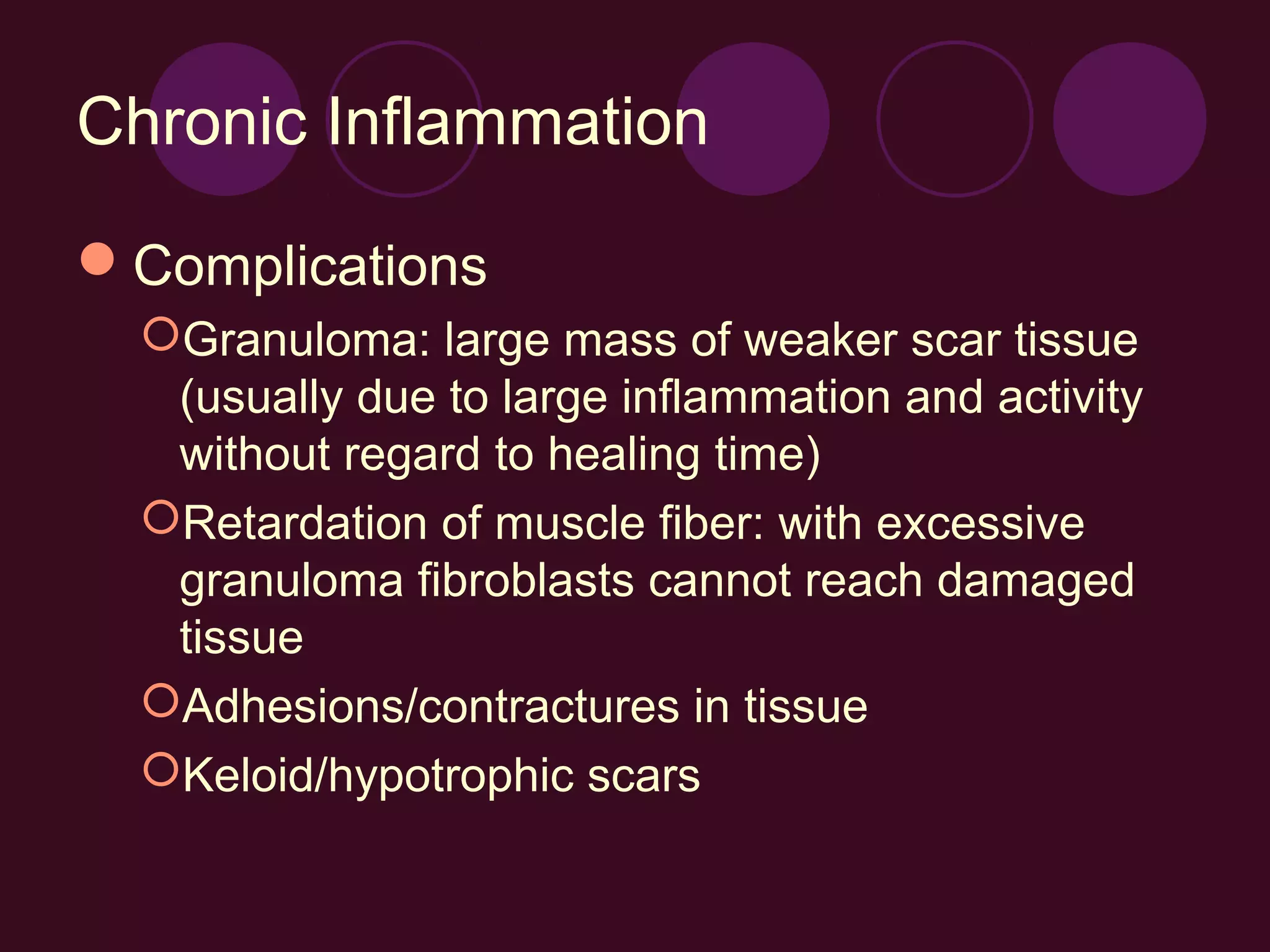Chronic Inflammation

Complications
  Granuloma: large mass of weaker scar tissue
   (usually due to large inflammation and activity
   without regard to healing time)
  Retardation of muscle fiber: with excessive
   granuloma fibroblasts cannot reach damaged
   tissue
  Adhesions/contractures in tissue
  Keloid/hypotrophic scars
 