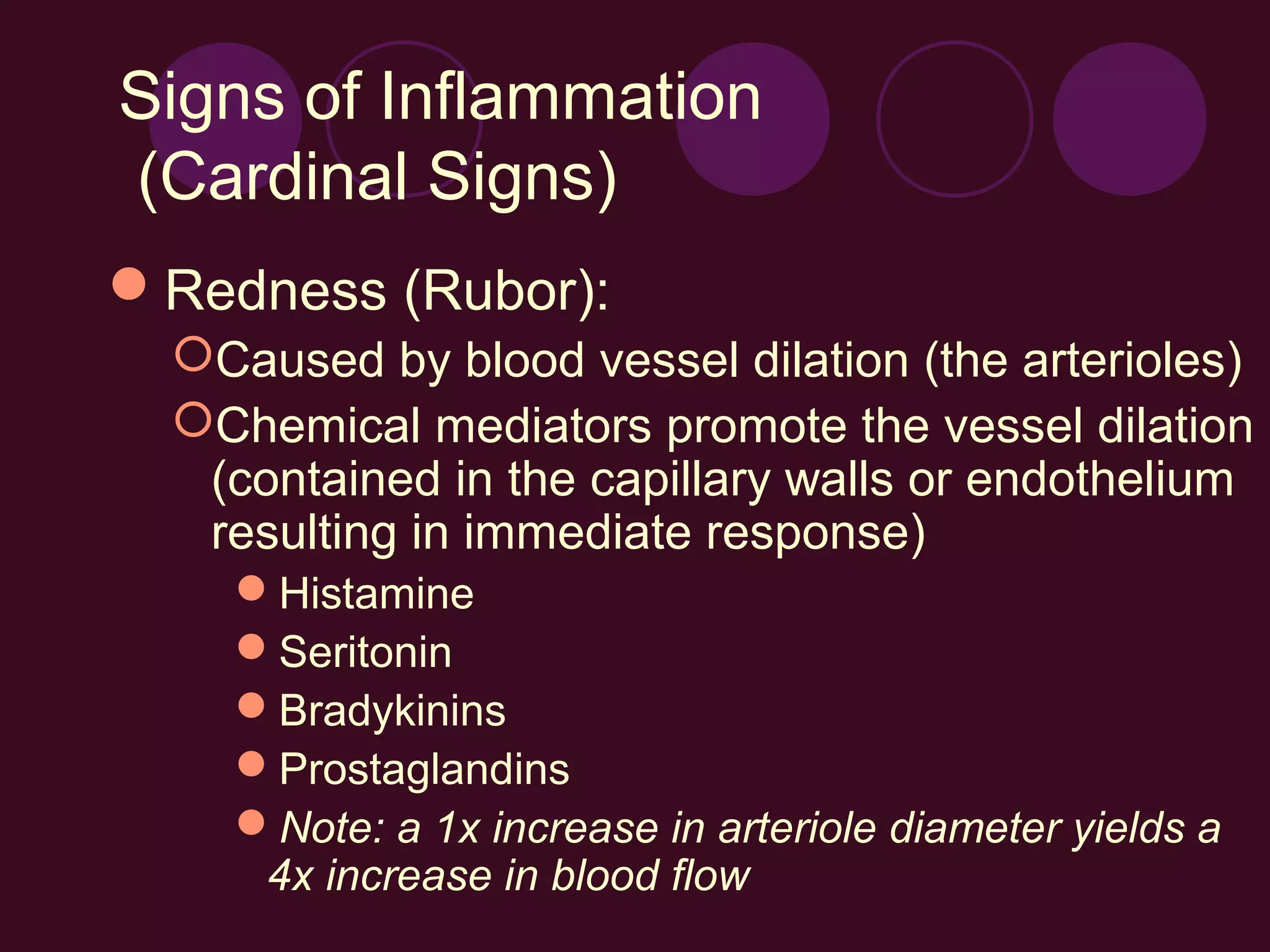 Signs of Inflammation
(Cardinal Signs)
Redness (Rubor):
  Caused by blood vessel dilation (the arterioles)
  Chemical mediators promote the vessel dilation
   (contained in the capillary walls or endothelium
   resulting in immediate response)
    Histamine
    Seritonin
    Bradykinins
    Prostaglandins
    Note: a 1x increase in arteriole diameter yields a
     4x increase in blood flow
 