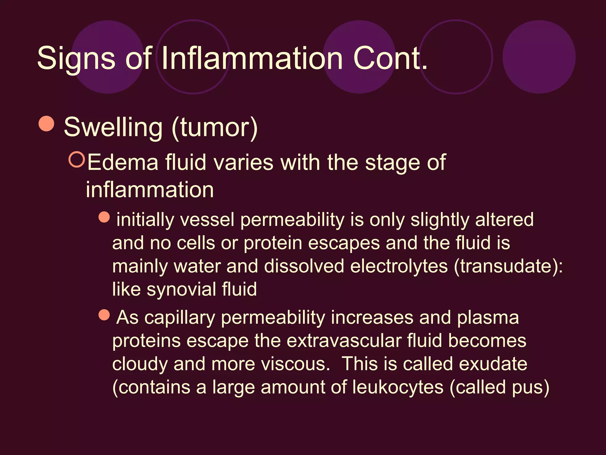 Signs of Inflammation Cont.

Swelling (tumor)
  Edema fluid varies with the stage of
   inflammation
    initially vessel permeability is only slightly altered
     and no cells or protein escapes and the fluid is
     mainly water and dissolved electrolytes (transudate):
     like synovial fluid
    As capillary permeability increases and plasma
     proteins escape the extravascular fluid becomes
     cloudy and more viscous. This is called exudate
     (contains a large amount of leukocytes (called pus)
 