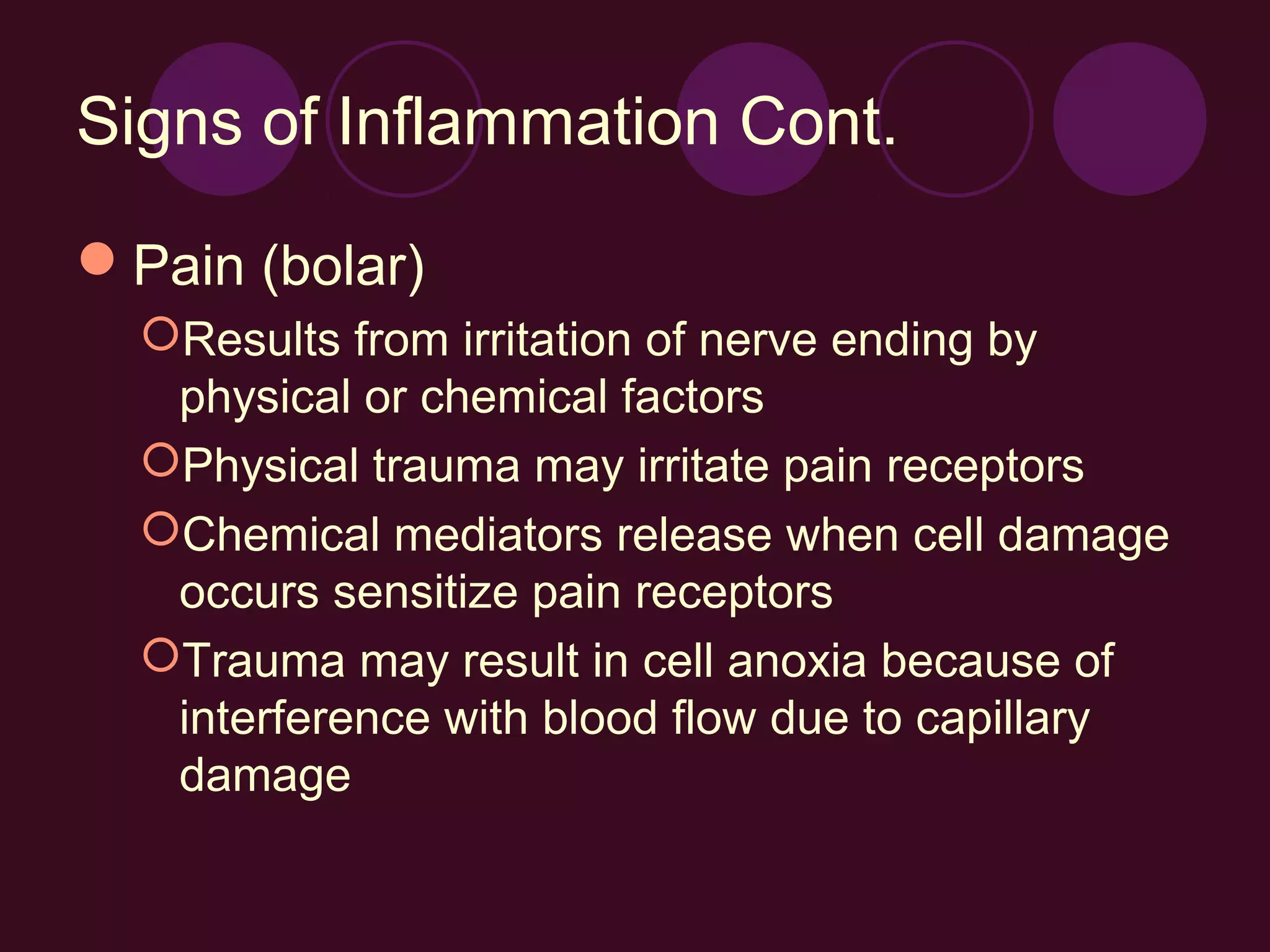 Signs of Inflammation Cont.

Pain (bolar)
  Results from irritation of nerve ending by
   physical or chemical factors
  Physical trauma may irritate pain receptors
  Chemical mediators release when cell damage
   occurs sensitize pain receptors
  Trauma may result in cell anoxia because of
   interference with blood flow due to capillary
   damage
 