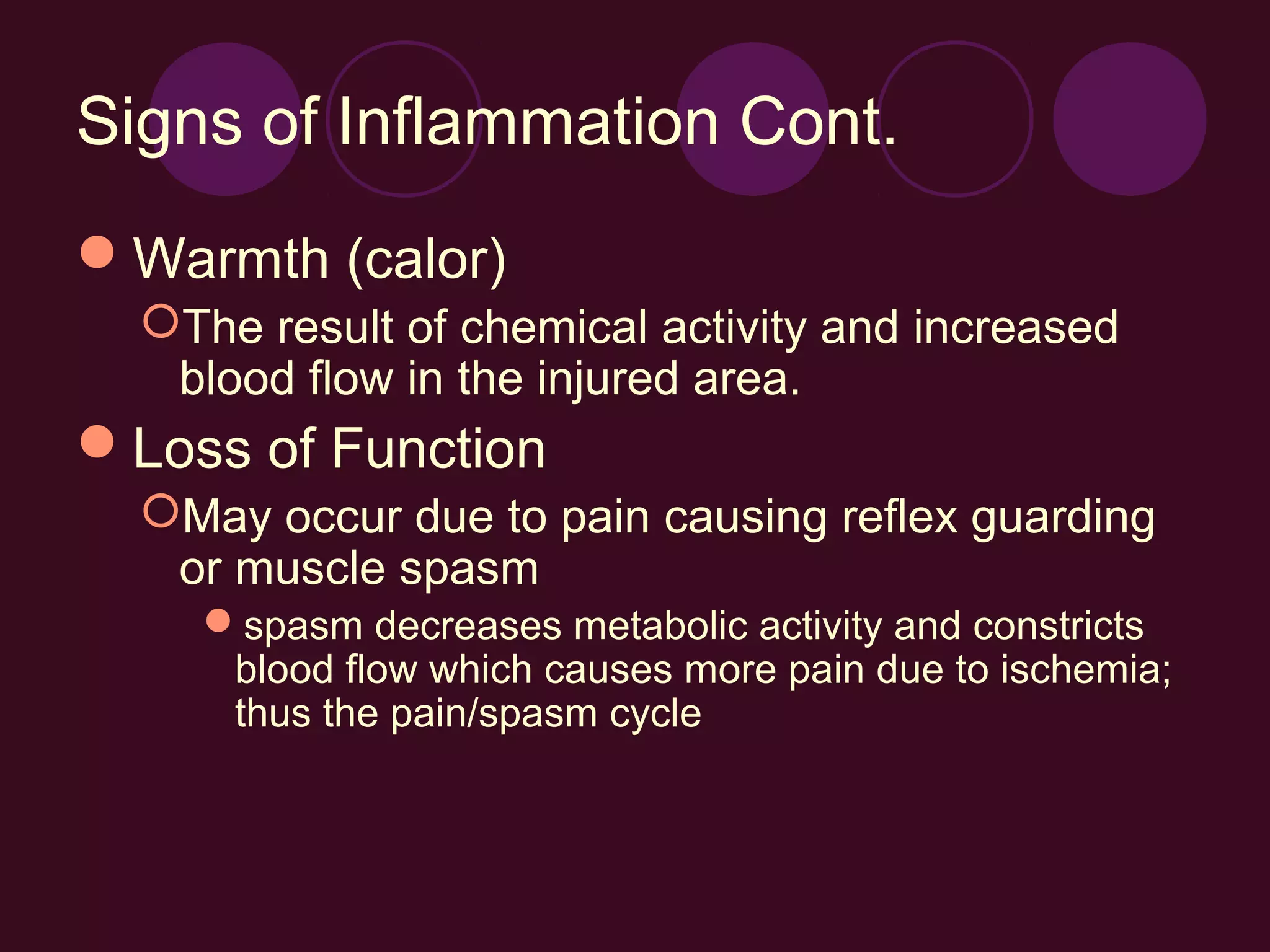 Signs of Inflammation Cont.
Warmth (calor)
  The result of chemical activity and increased
   blood flow in the injured area.
Loss of Function
  May occur due to pain causing reflex guarding
   or muscle spasm
    spasm decreases metabolic activity and constricts
     blood flow which causes more pain due to ischemia;
     thus the pain/spasm cycle
 