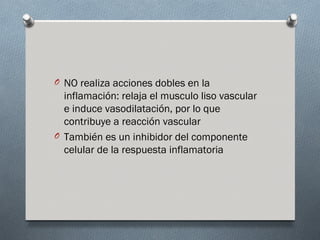 O NO realiza acciones dobles en la
  inflamación: relaja el musculo liso vascular
  e induce vasodilatación, por lo que
  contribuye a reacción vascular
O También es un inhibidor del componente
  celular de la respuesta inflamatoria
 
