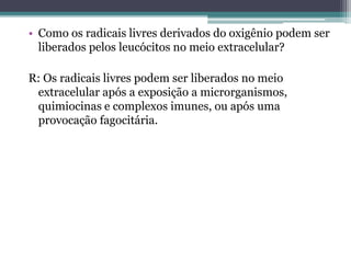 • Como os radicais livres derivados do oxigênio podem ser
liberados pelos leucócitos no meio extracelular?
R: Os radicais livres podem ser liberados no meio
extracelular após a exposição a microrganismos,
quimiocinas e complexos imunes, ou após uma
provocação fagocitária.
 