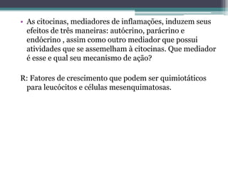 • As citocinas, mediadores de inflamações, induzem seus
efeitos de três maneiras: autócrino, parácrino e
endócrino , assim como outro mediador que possui
atividades que se assemelham à citocinas. Que mediador
é esse e qual seu mecanismo de ação?
R: Fatores de crescimento que podem ser quimiotáticos
para leucócitos e células mesenquimatosas.
 