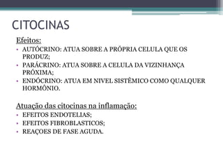 Efeitos:
• AUTÓCRINO: ATUA SOBRE A PRÓPRIA CELULA QUE OS
PRODUZ;
• PARÁCRINO: ATUA SOBRE A CELULA DA VIZINHANÇA
PRÓXIMA;
• ENDÓCRINO: ATUA EM NIVEL SISTÊMICO COMO QUALQUER
HORMÔNIO.
Atuação das citocinas na inflamação:
• EFEITOS ENDOTELIAS;
• EFEITOS FIBROBLASTICOS;
• REAÇOES DE FASE AGUDA.
CITOCINAS
 