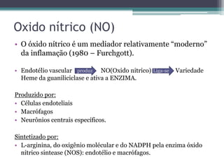 Oxido nítrico (NO)
• O óxido nítrico é um mediador relativamente “moderno”
da inflamação (1980 – Furchgott).
• Endotélio vascular NO(Oxido nitrico) Variedade
Heme da guaniliciclase e ativa a ENZIMA.
Produzido por:
• Células endoteliais
• Macrófagos
• Neurônios centrais específicos.
Sintetizado por:
• L-arginina, do oxigênio molécular e do NADPH pela enzima óxido
nítrico sintease (NOS): endotélio e macrófagos.
produz Liga-se
 