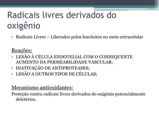Radicais livres derivados do
oxigênio
• Radicais Livres – Liberados pelos leucócitos no meio extracelular
Reações:
• LESÃO À CÉLULA ENDOTELIAL COM O CONSEQUENTE
AUMENTO DA PERMEABILIDADE VASCULAR;
• INATIVAÇÃO DE ANTIPROTEASES;
• LESÃO A OUTROS TIPOS DE CÉLULAS;
Mecanismo antioxidantes:
Proteção contra radicais livres derivados do oxigênio potencialmente
deletérios.
 