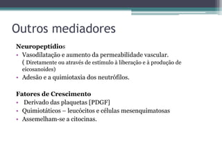 Outros mediadores
Neuropeptídios
• Vasodilatação e aumento da permeabilidade vascular.
( Diretamente ou através de estímulo à liberação e à produção de
eicosanoides)
• Adesão e a quimiotaxia dos neutrófilos.
Fatores de Crescimento
• Derivado das plaquetas [PDGF]
• Quimiotáticos – leucócitos e células mesenquimatosas
• Assemelham-se a citocinas.
 