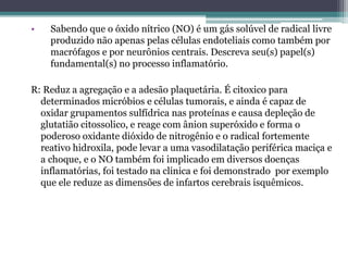 • Sabendo que o óxido nítrico (NO) é um gás solúvel de radical livre
produzido não apenas pelas células endoteliais como também por
macrófagos e por neurônios centrais. Descreva seu(s) papel(s)
fundamental(s) no processo inflamatório.
R: Reduz a agregação e a adesão plaquetária. É citoxico para
determinados micróbios e células tumorais, e ainda é capaz de
oxidar grupamentos sulfídrica nas proteínas e causa depleção de
glutatião citossolico, e reage com ânion superóxido e forma o
poderoso oxidante dióxido de nitrogênio e o radical fortemente
reativo hidroxila, pode levar a uma vasodilatação periférica maciça e
a choque, e o NO também foi implicado em diversos doenças
inflamatórias, foi testado na clinica e foi demonstrado por exemplo
que ele reduze as dimensões de infartos cerebrais isquêmicos.
 
