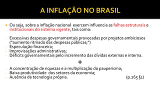 Ou seja, sobre a inflação nacional exercem influencia as falhas estruturais e
institucionais do sistema vigente, tais como:
- Excessivas despesas governamentais provocadas por projetos ambiciosos
(“aumento ritmado das despesas públicas;”)
- Especulação financeira;
- Improvisações administrativas;
- Déficits governamentais pelo incremento das dívidas externas e interna.
+
- A concentração de riquezas e a multiplicação do pauperismo;
- Baixa produtividade dos setores da economia;
- Ausência de tecnologia própria. (p.265 §1)
 