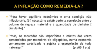  “Para haver equilíbrio econômico e uma condição não
inflacionária, [é ] necessário existir perfeita correlação entre o
volume de riqueza material e a quantidade de dinheiro [
circulante].”
 “Mas, os mercados são imperfeitos e muitas das vezes
comandados por manobras de oligopólios, numa economia
sumamente cartelizada e sujeita a especulação de toda
natureza.” (p.266 § 1-2)
 