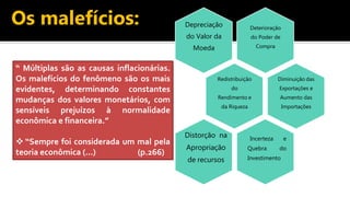 Os malefícios: Deterioração
do Poder de
Compra
Depreciação
do Valor da
Moeda
Redistribuição
do
Rendimento e
da Riqueza
Diminuição das
Exportações e
Aumento das
Importações
Incerteza e
Quebra do
Investimento
Distorção na
Apropriação
de recursos
“ Múltiplas são as causas inflacionárias.
Os malefícios do fenômeno são os mais
evidentes, determinando constantes
mudanças dos valores monetários, com
sensíveis prejuízos à normalidade
econômica e financeira.”
 “Sempre foi considerada um mal pela
teoria econômica (...) (p.266)
 