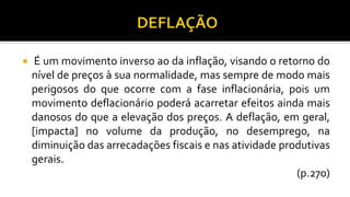  É um movimento inverso ao da inflação, visando o retorno do
nível de preços à sua normalidade, mas sempre de modo mais
perigosos do que ocorre com a fase inflacionária, pois um
movimento deflacionário poderá acarretar efeitos ainda mais
danosos do que a elevação dos preços. A deflação, em geral,
[impacta] no volume da produção, no desemprego, na
diminuição das arrecadações fiscais e nas atividade produtivas
gerais.
(p.270)
 
