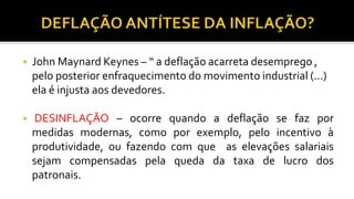  John Maynard Keynes – “ a deflação acarreta desemprego ,
pelo posterior enfraquecimento do movimento industrial (...)
ela é injusta aos devedores.
 DESINFLAÇÃO – ocorre quando a deflação se faz por
medidas modernas, como por exemplo, pelo incentivo à
produtividade, ou fazendo com que as elevações salariais
sejam compensadas pela queda da taxa de lucro dos
patronais.
 