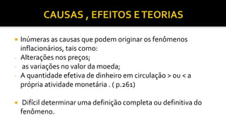  Inúmeras as causas que podem originar os fenômenos
inflacionários, tais como:
- Alterações nos preços;
- as variações no valor da moeda;
- A quantidade efetiva de dinheiro em circulação > ou < a
própria atividade monetária . ( p.261)
 Difícil determinar uma definição completa ou definitiva do
fenômeno.
 