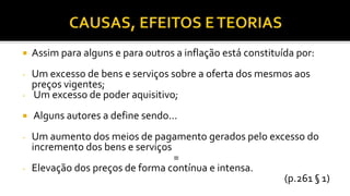  Assim para alguns e para outros a inflação está constituída por:
- Um excesso de bens e serviços sobre a oferta dos mesmos aos
preços vigentes;
- Um excesso de poder aquisitivo;
 Alguns autores a define sendo...
- Um aumento dos meios de pagamento gerados pelo excesso do
incremento dos bens e serviços
=
- Elevação dos preços de forma contínua e intensa.
(p.261 § 1)
 