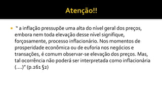  “ a inflação pressupõe uma alta do nível geral dos preços,
embora nem toda elevação desse nível signifique,
forçosamente, processo inflacionário. Nos momentos de
prosperidade econômica ou de euforia nos negócios e
transações, é comum observar-se elevação dos preços. Mas,
tal ocorrência não poderá ser interpretada como inflacionária
(....)” (p.261 §2)
 