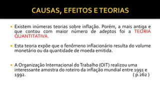  Existem inúmeras teorias sobre inflação. Porém, a mais antiga e
que contou com maior número de adeptos foi a TEORIA
QUANTITATIVA.
 Esta teoria expõe que o fenômeno inflacionário resulta do volume
monetário ou da quantidade de moeda emitida.
 A Organização Internacional doTrabalho (OIT) realizou uma
interessante amostra do roteiro da inflação mundial entre 1991 e
1992. ( p.262 )
 