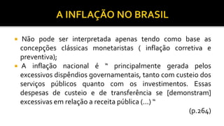  Não pode ser interpretada apenas tendo como base as
concepções clássicas monetaristas ( inflação corretiva e
preventiva);
 A inflação nacional é “ principalmente gerada pelos
excessivos dispêndios governamentais, tanto com custeio dos
serviços públicos quanto com os investimentos. Essas
despesas de custeio e de transferência se [demonstram]
excessivas em relação a receita pública (...) “
(p.264)
 