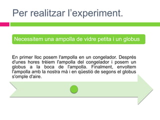 Per realitzar l’experiment.

Necessitem una ampolla de vidre petita i un globus


En primer lloc posem l'ampolla en un congelador. Després
d'unes hores trèiem l'ampolla del congelador i posem un
globus a la boca de l'ampolla. Finalment, envoltem
l'ampolla amb la nostra mà i en qüestió de segons el globus
s'omple d'aire.
 