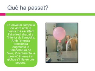Què ha passat?

En envoltar l'ampolla
     de vidre amb la
 nostra mà escalfem
  l'aire fred atrapat a
l'interior de l'ampolla.
      Amb l'energia
        transferida
       augmenta la
     temperatura de
l'aire, s'incrementa la
   pressió interna i el
 globus s'infla en uns
          segons.
 