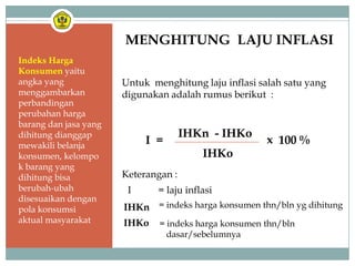 MENGHITUNG LAJU INFLASI
Indeks Harga
Konsumen yaitu
angka yang             Untuk menghitung laju inflasi salah satu yang
menggambarkan          digunakan adalah rumus berikut :
perbandingan
perubahan harga
barang dan jasa yang
dihitung dianggap                     IHKn - IHKo
mewakili belanja
                            I =                        x 100 %
konsumen, kelompo                         IHKo
k barang yang
dihitung bisa          Keterangan :
berubah-ubah            I      = laju inflasi
disesuaikan dengan
pola konsumsi          IHKn = indeks harga konsumen thn/bln yg dihitung
aktual masyarakat      IHKo    = indeks harga konsumen thn/bln
                                 dasar/sebelumnya
 