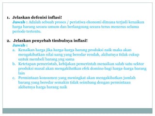 1. Jelaskan defenisi inflasi!
   Jawab : Adalah sebuah proses / peristiwa ekonomi dimana terjadi kenaikan
   harga barang secara umum dan berlangsung secara terus menerus selama
   periode tertentu.

2. Jelaskan penyebab timbulnya inflasi!
   Jawab :
   a. Kenaikan harga jika harga-harga barang produksi naik maka akan
      mengakibatkan nilai uang yang beredar rendah, akibatnya tidak cukup
      untuk membeli barang yng sama
   b. Ketetapan pemerintah, kebijakan pemerintah menaikan salah satu sektor
      produksi masal akan mengakibatkan efek domino bagi harga-harga barang
      lain
   c. Permintaan konsumen yang meningkat akan mengakibatkan jumlah
      barang yang beredar semakin tidak seimbang dengan permintaan
      akibatnya harga barang naik
 