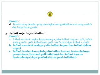 Jawab :
   d. Jumlah uang beredar yang meningkat mengakibatkan niai uang rendah
      dan harga barang naik.

3. Sebutkan jenis-jenis inflasi!
   Jawab :
   a. Inflasi menurut tingkat keparahannya yakni inflasi ringan < 10%, inflasi
      sedang 10% - 30%, inflasi berat 30% - 100% dan hiper inflasi > 100%
   b. Inflasi menurut asalnya yaitu inflasi impor dan inflasi dalam
      negeri
   c. Inflasi berdsarkan sebab yaitu inflasi karena bertambahnya
      permintaan (demand pull inflation) dan inflasi karena
      bertambanya biaya produksi (cost push inflation)
 