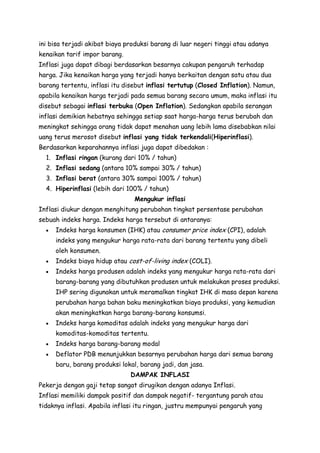 ini bisa terjadi akibat biaya produksi barang di luar negeri tinggi atau adanya
kenaikan tarif impor barang.
Inflasi juga dapat dibagi berdasarkan besarnya cakupan pengaruh terhadap
harga. Jika kenaikan harga yang terjadi hanya berkaitan dengan satu atau dua
barang tertentu, inflasi itu disebut inflasi tertutup (Closed Inflation). Namun,
apabila kenaikan harga terjadi pada semua barang secara umum, maka inflasi itu
disebut sebagai inflasi terbuka (Open Inflation). Sedangkan apabila serangan
inflasi demikian hebatnya sehingga setiap saat harga-harga terus berubah dan
meningkat sehingga orang tidak dapat menahan uang lebih lama disebabkan nilai
uang terus merosot disebut inflasi yang tidak terkendali(Hiperinflasi).
Berdasarkan keparahannya inflasi juga dapat dibedakan :
1. Inflasi ringan (kurang dari 10% / tahun)
2. Inflasi sedang (antara 10% sampai 30% / tahun)
3. Inflasi berat (antara 30% sampai 100% / tahun)
4. Hiperinflasi (lebih dari 100% / tahun)
Mengukur inflasi
Inflasi diukur dengan menghitung perubahan tingkat persentase perubahan
sebuah indeks harga. Indeks harga tersebut di antaranya:
Indeks harga konsumen (IHK) atau consumer price index (CPI), adalah
indeks yang mengukur harga rata-rata dari barang tertentu yang dibeli
oleh konsumen.
Indeks biaya hidup atau cost-of-living index (COLI).
Indeks harga produsen adalah indeks yang mengukur harga rata-rata dari
barang-barang yang dibutuhkan produsen untuk melakukan proses produksi.
IHP sering digunakan untuk meramalkan tingkat IHK di masa depan karena
perubahan harga bahan baku meningkatkan biaya produksi, yang kemudian
akan meningkatkan harga barang-barang konsumsi.
Indeks harga komoditas adalah indeks yang mengukur harga dari
komoditas-komoditas tertentu.
Indeks harga barang-barang modal
Deflator PDB menunjukkan besarnya perubahan harga dari semua barang
baru, barang produksi lokal, barang jadi, dan jasa.
DAMPAK INFLASI
Pekerja dengan gaji tetap sangat dirugikan dengan adanya Inflasi.
Inflasi memiliki dampak positif dan dampak negatif- tergantung parah atau
tidaknya inflasi. Apabila inflasi itu ringan, justru mempunyai pengaruh yang

 
