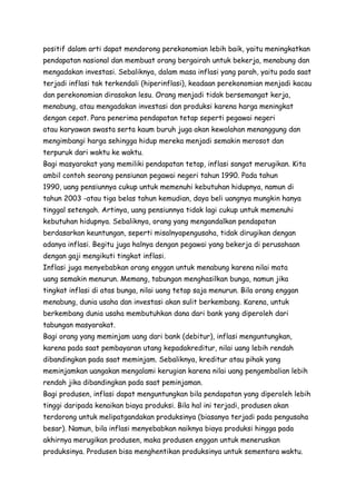 positif dalam arti dapat mendorong perekonomian lebih baik, yaitu meningkatkan
pendapatan nasional dan membuat orang bergairah untuk bekerja, menabung dan
mengadakan investasi. Sebaliknya, dalam masa inflasi yang parah, yaitu pada saat
terjadi inflasi tak terkendali (hiperinflasi), keadaan perekonomian menjadi kacau
dan perekonomian dirasakan lesu. Orang menjadi tidak bersemangat kerja,
menabung, atau mengadakan investasi dan produksi karena harga meningkat
dengan cepat. Para penerima pendapatan tetap seperti pegawai negeri
atau karyawan swasta serta kaum buruh juga akan kewalahan menanggung dan
mengimbangi harga sehingga hidup mereka menjadi semakin merosot dan
terpuruk dari waktu ke waktu.
Bagi masyarakat yang memiliki pendapatan tetap, inflasi sangat merugikan. Kita
ambil contoh seorang pensiunan pegawai negeri tahun 1990. Pada tahun
1990, uang pensiunnya cukup untuk memenuhi kebutuhan hidupnya, namun di
tahun 2003 -atau tiga belas tahun kemudian, daya beli uangnya mungkin hanya
tinggal setengah. Artinya, uang pensiunnya tidak lagi cukup untuk memenuhi
kebutuhan hidupnya. Sebaliknya, orang yang mengandalkan pendapatan
berdasarkan keuntungan, seperti misalnyapengusaha, tidak dirugikan dengan
adanya inflasi. Begitu juga halnya dengan pegawai yang bekerja di perusahaan
dengan gaji mengikuti tingkat inflasi.
Inflasi juga menyebabkan orang enggan untuk menabung karena nilai mata
uang semakin menurun. Memang, tabungan menghasilkan bunga, namun jika
tingkat inflasi di atas bunga, nilai uang tetap saja menurun. Bila orang enggan
menabung, dunia usaha dan investasi akan sulit berkembang. Karena, untuk
berkembang dunia usaha membutuhkan dana dari bank yang diperoleh dari
tabungan masyarakat.
Bagi orang yang meminjam uang dari bank (debitur), inflasi menguntungkan,
karena pada saat pembayaran utang kepadakreditur, nilai uang lebih rendah
dibandingkan pada saat meminjam. Sebaliknya, kreditur atau pihak yang
meminjamkan uangakan mengalami kerugian karena nilai uang pengembalian lebih
rendah jika dibandingkan pada saat peminjaman.
Bagi produsen, inflasi dapat menguntungkan bila pendapatan yang diperoleh lebih
tinggi daripada kenaikan biaya produksi. Bila hal ini terjadi, produsen akan
terdorong untuk melipatgandakan produksinya (biasanya terjadi pada pengusaha
besar). Namun, bila inflasi menyebabkan naiknya biaya produksi hingga pada
akhirnya merugikan produsen, maka produsen enggan untuk meneruskan
produksinya. Produsen bisa menghentikan produksinya untuk sementara waktu.

 