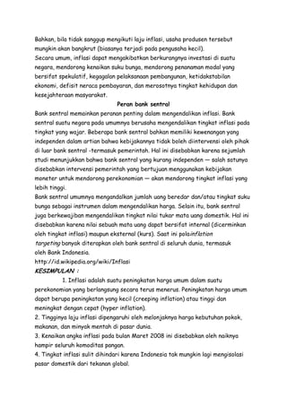 Bahkan, bila tidak sanggup mengikuti laju inflasi, usaha produsen tersebut
mungkin akan bangkrut (biasanya terjadi pada pengusaha kecil).
Secara umum, inflasi dapat mengakibatkan berkurangnya investasi di suatu
negara, mendorong kenaikan suku bunga, mendorong penanaman modal yang
bersifat spekulatif, kegagalan pelaksanaan pembangunan, ketidakstabilan
ekonomi, defisit neraca pembayaran, dan merosotnya tingkat kehidupan dan
kesejahteraan masyarakat.
Peran bank sentral
Bank sentral memainkan peranan penting dalam mengendalikan inflasi. Bank
sentral suatu negara pada umumnya berusaha mengendalikan tingkat inflasi pada
tingkat yang wajar. Beberapa bank sentral bahkan memiliki kewenangan yang
independen dalam artian bahwa kebijakannya tidak boleh diintervensi oleh pihak
di luar bank sentral -termasuk pemerintah. Hal ini disebabkan karena sejumlah
studi menunjukkan bahwa bank sentral yang kurang independen — salah satunya
disebabkan intervensi pemerintah yang bertujuan menggunakan kebijakan
moneter untuk mendorong perekonomian — akan mendorong tingkat inflasi yang
lebih tinggi.
Bank sentral umumnya mengandalkan jumlah uang beredar dan/atau tingkat suku
bunga sebagai instrumen dalam mengendalikan harga. Selain itu, bank sentral
juga berkewajiban mengendalikan tingkat nilai tukar mata uang domestik. Hal ini
disebabkan karena nilai sebuah mata uang dapat bersifat internal (dicerminkan
oleh tingkat inflasi) maupun eksternal (kurs). Saat ini polainflation

targeting banyak diterapkan oleh bank sentral di seluruh dunia, termasuk
oleh Bank Indonesia.
http://id.wikipedia.org/wiki/Inflasi

KESIMPULAN :
1. Inflasi adalah suatu peningkatan harga umum dalam suatu
perekonomian yang berlangsung secara terus menerus. Peningkatan harga umum
dapat berupa peningkatan yang kecil (creeping inflation) atau tinggi dan
meningkat dengan cepat (hyper inflation).
2. Tingginya laju inflasi dipengaruhi oleh melonjaknya harga kebutuhan pokok,
makanan, dan minyak mentah di pasar dunia.
3. Kenaikan angka inflasi pada bulan Maret 2008 ini disebabkan oleh naiknya
hampir seluruh komoditas pangan.
4. Tingkat inflasi sulit dihindari karena Indonesia tak mungkin lagi mengisolasi
pasar domestik dari tekanan global.

 