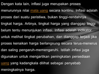 Dengan kata lain, inflasi juga merupakan proses
menurunnya nilai mata uang secara kontinu. Inflasi adalah
proses dari suatu peristiwa, bukan tinggi-rendahnya
tingkat harga. Artinya, tingkat harga yang dianggap tinggi
belum tentu menunjukan inflasi. Inflasi adalah indikator
untuk melihat tingkat perubahan, dan dianggap terjadi jika
proses kenaikan harga berlangsung secara terus-menerus
dan saling pengaruh-memengaruhi. Istilah inflasi juga
digunakan untuk mengartikan peningkatan persediaan
uang yang kadangkala dilihat sebagai penyebab
meningkatnya harga.
 