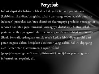 Penyebab
Inflasi dapat disebabkan oleh dua hal, yaitu tarikan permintaan
(kelebihan likuiditas/uang/alat tukar) dan yang kedua adalah desakan
(tekanan) produksi dan/atau distribusi (kurangnya produksi (product or
service) dan/atau juga termasuk kurangnya distribusi). Untuk sebab
pertama lebih dipengaruhi dari peran negara dalam kebijakan moneter
(Bank Sentral), sedangkan untuk sebab kedua lebih dipengaruhi dari
peran negara dalam kebijakan eksekutor yang dalam hal ini dipegang
oleh Pemerintah (Government) seperti fiskal
(perpajakan/pungutan/insentif/disinsentif), kebijakan pembangunan
infrastruktur, regulasi, dll.
 