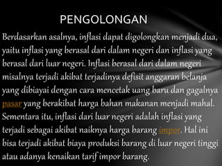 Berdasarkan asalnya, inflasi dapat digolongkan menjadi dua,
yaitu inflasi yang berasal dari dalam negeri dan inflasi yang
berasal dari luar negeri. Inflasi berasal dari dalam negeri
misalnya terjadi akibat terjadinya defisit anggaran belanja
yang dibiayai dengan cara mencetak uang baru dan gagalnya
pasar yang berakibat harga bahan makanan menjadi mahal.
Sementara itu, inflasi dari luar negeri adalah inflasi yang
terjadi sebagai akibat naiknya harga barang impor. Hal ini
bisa terjadi akibat biaya produksi barang di luar negeri tinggi
atau adanya kenaikan tarif impor barang.
PENGOLONGAN
 
