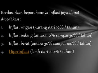 Berdasarkan keparahannya inflasi juga dapat
dibedakan :
1. Inflasi ringan (kurang dari 10% / tahun)
2. Inflasi sedang (antara 10% sampai 30% / tahun)
3. Inflasi berat (antara 30% sampai 100% / tahun)
4. Hiperinflasi (lebih dari 100% / tahun)
 