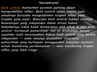 Peran bank sentral
Bank sentral memainkan peranan penting dalam
mengendalikan inflasi. Bank sentral suatu negara pada
umumnya berusaha mengendalikan tingkat inflasi pada
tingkat yang wajar. Beberapa bank sentral bahkan memiliki
kewenangan yang independen dalam artian bahwa
kebijakannya tidak boleh diintervensi oleh pihak di luar bank
sentral -termasuk pemerintah. Hal ini disebabkan karena
sejumlah studi menunjukkan bahwa bank sentral yang kurang
independen -- salah satunya disebabkan intervensi
pemerintah yang bertujuan menggunakan kebijakan moneter
untuk mendorong perekonomian -- akan mendorong tingkat
inflasi yang lebih tinggi.
 