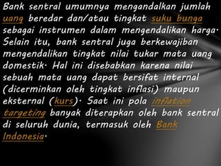 Bank sentral umumnya mengandalkan jumlah
uang beredar dan/atau tingkat suku bunga
sebagai instrumen dalam mengendalikan harga.
Selain itu, bank sentral juga berkewajiban
mengendalikan tingkat nilai tukar mata uang
domestik. Hal ini disebabkan karena nilai
sebuah mata uang dapat bersifat internal
(dicerminkan oleh tingkat inflasi) maupun
eksternal (kurs). Saat ini pola inflation
targeting banyak diterapkan oleh bank sentral
di seluruh dunia, termasuk oleh Bank
Indonesia.
 