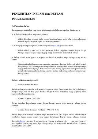 PENGERTIAN INFLASI dan DEFLASI
INFLASI dan DEFLASI
A. Pengertian Inflasi
Banyak pengertian inflasi yang dapat kita jumpai pada beberapa sumber. Diantaranya:
v Inflasi adalah kenaikan harga secara umum
 Inflasi dikatakan sebagai suatu proses kenaikan harga, yaitu adanya kecenderungan
bahwa harga barang meningkat secara terus-menerus.
v Inflasi juga merupakan proses menurunnya nilai mata uang secara kontinu.
 Inflasi adalah proses dari suatu peristiwa, bukan tinggi-rendahnya tingkat harga.
Artinya, tingkat harga yang dianggap tinggi belum tentu menunjukan inflasi
v Inflasi adalah suatu proses atau peristiwa kenaikan tingkat harga barang-barang secara
umum.
 Dikatakan tingkat harga secara umum karena barang dan jasa itu banyak sekali jumlah
dan jenisnya. Ada kemungkinan harga sejumlah barang turun banyak barang lainnya
yang justru naik harganya. Kenaikan satu dua barang saja bukan merupakan inflasi,
kecuali bila kenaikan harga barang tersebut meluas pada sebagian besar harga barang-
barang lainya.
Definisi Inflasi menurut para ahli :
 Ekonom Parkin dan Bade
Inflasi adalah pergerakan ke arah atas dari tingkatan harga. Secara mendasar ini berhubungan
dengan harga, hal ini bisa juga disebut dengan berapa banyaknya uang (rupiah) untuk
memperoleh barang tersebut.
 Menurut Nopirin (1987:25)
Proses kenaikan harga-harga umum barang-barang secara terus menerus selama peride
tertentu.
 Menurut Samuelson dan Nordhaus (1998: 578-603)
Inflasi dinyatakan sebagai kenaikan harga secara umum. Jadi tingkat inflasi adalah tingkat
perubahan harga secara umum yang dapat dinyatakan dengan rumus sebagai berikut:
Rate of inflation (year t) = Price level (year t)- price level (year t-l) rice level (year t-l)
Ada tiga komponen yang harus dipenuhi agar dapat dikatakan telah terjadi inflasi, Prathama
dan Mandala (2001:203)
 