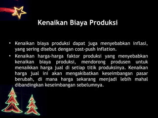 Kenaikan Biaya Produksi
• Kenaikan biaya produksi dapat juga menyebabkan inflasi,
yang sering disebut dengan cost-push inflation.
• Kenaikan harga-harga faktor produksi yang menyebabkan
kenaikan biaya produksi, mendorong produsen untuk
menaikkan harga jual di setiap titik produksinya. Kenaikan
harga jual ini akan mengakibatkan keseimbangan pasar
berubah, di mana harga sekarang menjadi lebih mahal
dibandingkan keseimbangan sebelumnya.
 