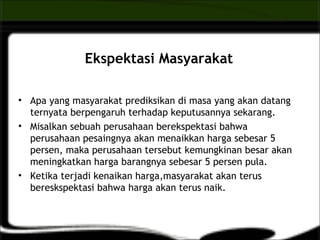 Ekspektasi Masyarakat
• Apa yang masyarakat prediksikan di masa yang akan datang
ternyata berpengaruh terhadap keputusannya sekarang.
• Misalkan sebuah perusahaan berekspektasi bahwa
perusahaan pesaingnya akan menaikkan harga sebesar 5
persen, maka perusahaan tersebut kemungkinan besar akan
meningkatkan harga barangnya sebesar 5 persen pula.
• Ketika terjadi kenaikan harga,masyarakat akan terus
bereskspektasi bahwa harga akan terus naik.
 