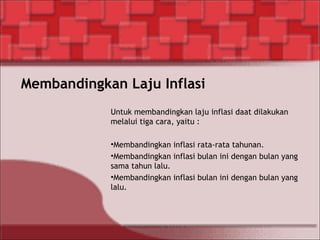 Membandingkan Laju Inflasi
Untuk membandingkan laju inflasi daat dilakukan
melalui tiga cara, yaitu :
•Membandingkan inflasi rata-rata tahunan.
•Membandingkan inflasi bulan ini dengan bulan yang
sama tahun lalu.
•Membandingkan inflasi bulan ini dengan bulan yang
lalu.
 