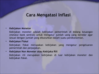 Cara Mengatasi Inflasi
• Kebijakan Moneter
Kebijakan moneter adalah kebijakan pemerintah di bidang keuangan
(melalui bank sentral) untuk mengatur jumlah uang yang beredar agar
sesuai dengan jumlah yang dibutuhkan dalam suatu perekonomian.
• Kebijakan Fiskal
Kebijakan fiskal merupakan kebijakan yang mengatur pengeluaran
pemerintah dan perpajakan.
• Kebijakan Non Moneter atau Kebijaka Riil
Kebijakan riil merupakan kebijakan di luar kebijakan moneter dan
kebijakan fiskal.
 