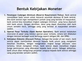 Bentuk Kebijakan Moneter
1. Penetapan Cadangan Minimum (Reserve Requirement Policy). Bank sentral
mewajibkan bank umum untuk menaruh sejumlah dananya di bank sentral.
Bila bank sentral ingin memperkecil jumlah uang yang beredar di masyarakat,
bank sentral bisa menaikkan tingkat cadangan minimum yang harus dipenuhi
oleh bank umum. Dengan demikian, dana yang dapat disalurkan oleh bank
umum semakin kecil, sehingga uang yang beredar di masyarakat semakin
sedikit.
2. Operasi Pasar Terbuka (Open Market Operation). Bank sentral melakukan
intervensi di pasar uang melalui operasi pasar terbuka, antara lain dilakukan
dengan menjual berbagai surat berharga seperti obligasi,SBI, dan SPBU.
3. Kebijakan Diskonto (Discount Policy). Sebagai the lender of last resort, bank
sentral dapat memijamkan dananya kepada bank umum yang mengalami
kesulitan likuiditas, dengan mengenakan tingkat bunga (discount rate)
tertentu. Untuk mengatasi inflasi, bank sentral dapat menaikkan tingkat
bunga peminjaman yang dikenakan kepada bank umum. Sebagai akibatnya,
bank umum akan mengurangi pinjaman uangnya kepada bank sentral sehingga
uang yang beredar semakin sedikit.
 